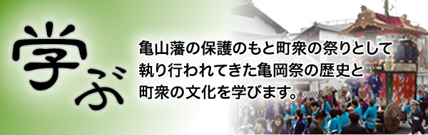 「学ぶ」亀山藩の保護のもと町衆の祭りとして執り行われてきた亀岡祭の歴史と町衆の文化を学びます。